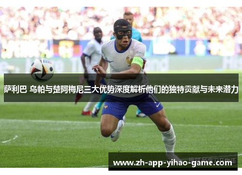 萨利巴 乌帕与楚阿梅尼三大优势深度解析他们的独特贡献与未来潜力